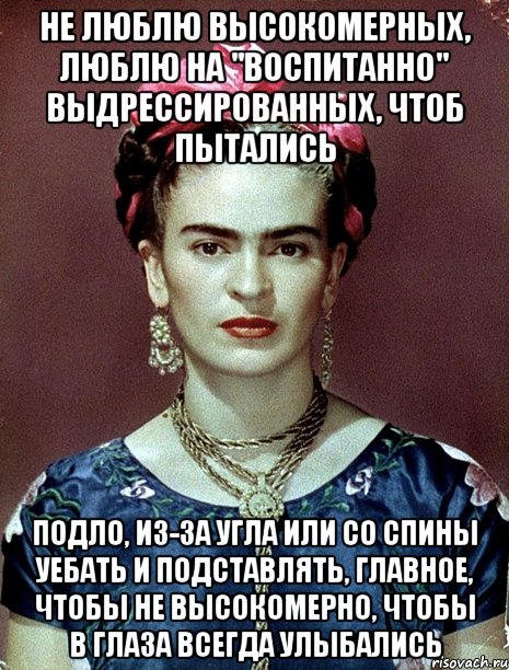 Не люблю высокомерных, люблю на "воспитанно" выдрессированных, чтоб пытались подло, из-за угла или со спины уебать и подставлять, главное, чтобы не высокомерно, чтобы в глаза всегда улыбались, Мем Magdalena Carmen Frieda Kahlo Ca