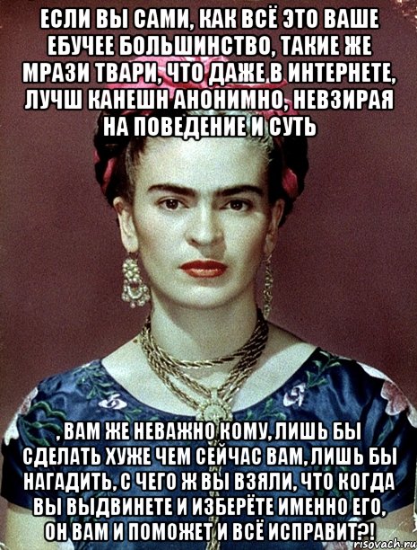Если вы сами, как всё это ваше ебучее большинство, такие же мрази твари, что даже в интернете, лучш канешн анонимно, невзирая на поведение и суть , вам же неважно кому, лишь бы сделать хуже чем сейчас вам, лишь бы нагадить, с чего ж вы взяли, что когда вы выдвинете и изберёте именно его, он вам и поможет и всё исправит?!