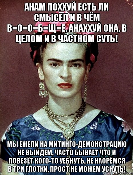 АНАМ поххуй есть ли смысел и в чём в=о=о=б=щ=е, анаххуй она, в целом и в частном суть! Мы ежели на митинго-демонстрацию не выйдем, часто бывает что и повезёт кого-то уебнуть, не наорёмся в три глотки, прост не можем уснуть!