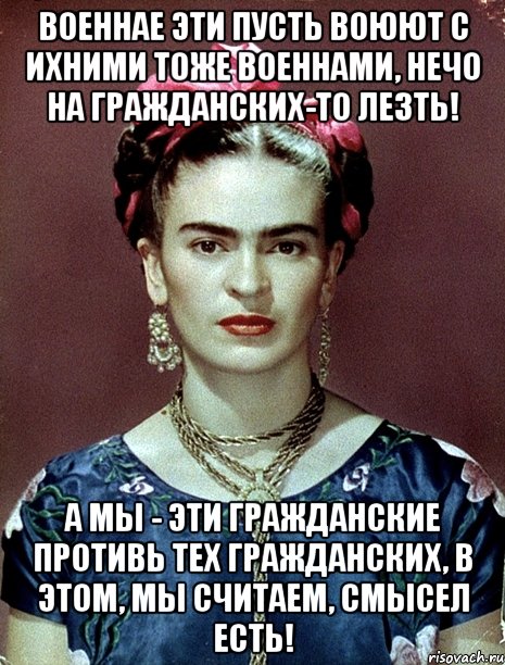 Военнае эти пусть воюют с ихними тоже военнами, нечо на гражданских-то лезть! А мы - эти гражданские противь тех гражданских, в этом, мы считаем, смысел есть!