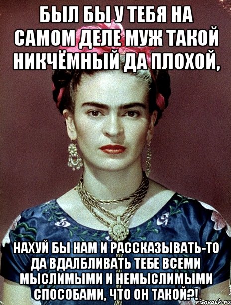 Был бы у тебя на самом деле муж такой никчёмный да плохой, нахуй бы нам и рассказывать-то да вдалбливать тебе всеми мыслимыми и немыслимыми способами, что он такой?!