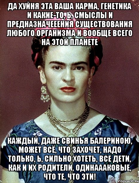 Да хуйня эта ваша карма, генетика и какие-то, Ь, смыслы и предназначееения существования любого организма и вообще всего на этой планете каждый, даже свинья балериною, может всё, что захочет, надо только, Ь, сильно хотеть, все дети, как и их родители, одинаааковые, что те, что эти!