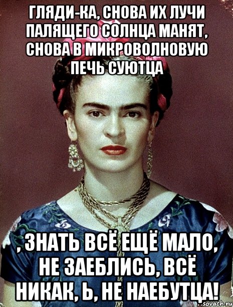 Гляди-ка, снова их лучи палящего солнца манят, снова в микроволновую печь суютца , знать всё ещё мало, не заеблись, всё никак, Ь, не наебутца!