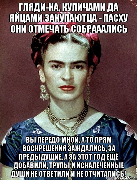Гляди-ка, куличами да яйцами закупаютца - пасху они отмечать собрааались Вы передо мной, а то прям воскрешения заждались, за предыдущие, а за этот год ещё добавили, трупы и искалеченные души не ответили и не отчитались!