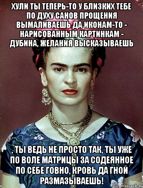 Хули ты теперь-то у близких тебе по духу санов прощения вымаливаешь да иконам-то - нарисованным картинкам - дубина, желания высказываешь , ты ведь не просто так, ты уже по воле матрицы за содеянное по себе говно, кровь да гной размазываешь!