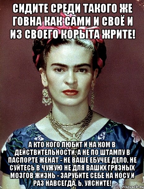 Сидите среди такого же говна как сами и своё и из своего корыта жрите! А кто кого любит и на ком в действительности, а не по штампу в паспорте женат - не ваше ебучее дело, не суйтесь в чужую не для ваших грязных мозгов жизнь - зарубите себе на носу и раз навсегда, Ь, уясните!