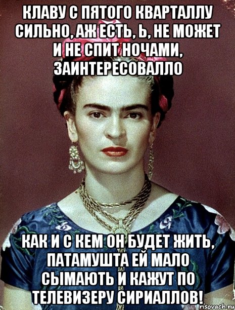 Клаву с пятого кварталлу сильно, аж есть, Ь, не может и не спит ночами, заинтересовалло как и с кем он будет жить, патамушта ей мало сымають и кажут по телевизеру сириаллов!