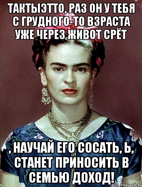 ТАКТЫЭТТО, раз он у тебя с грудного-то взраста уже через живот срёт , научай его сосать, Ь, станет приносить в семью доход!