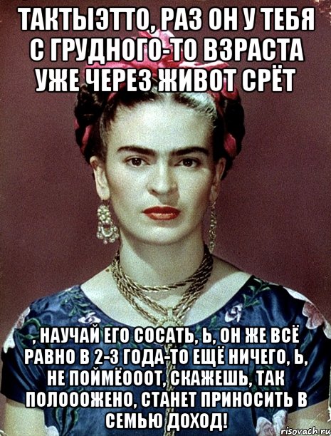 ТАКТЫЭТТО, раз он у тебя с грудного-то взраста уже через живот срёт , научай его сосать, Ь, он же всё равно в 2-3 года-то ещё ничего, Ь, не поймёооот, скажешь, так полооожено, станет приносить в семью доход!