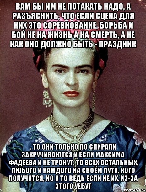 Вам бы им не потакать надо, а разъяснить, что если сцена для них это соревнование, борьба и бой не на жизнь а на смерть, а не как оно должно быть - праздник , то они только по спирали закручиваются и если Максима Фадеева и не тронут, то всех остальных, любого и каждого на своём пути, кого получится, но и то ведь если не их, из-за этого уебут
