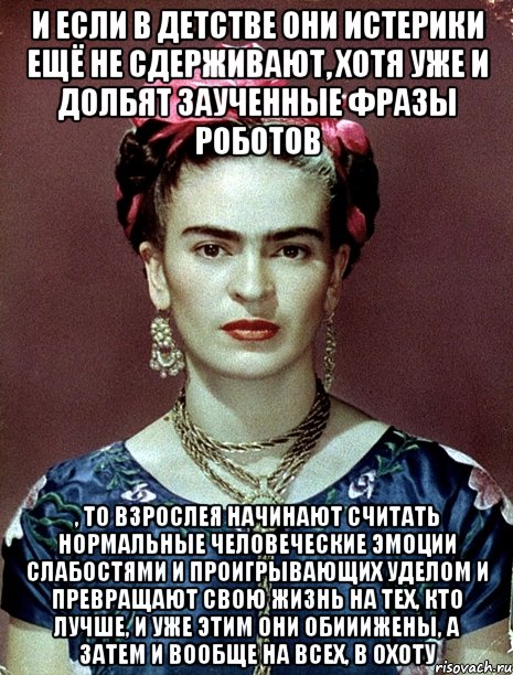 И если в детстве они истерики ещё не сдерживают, хотя уже и долбят заученные фразы роботов , то взрослея начинают считать нормальные человеческие эмоции слабостями и проигрывающих уделом и превращают свою жизнь на тех, кто лучше, и уже этим они обииижены, а затем и вообще на всех, в охоту