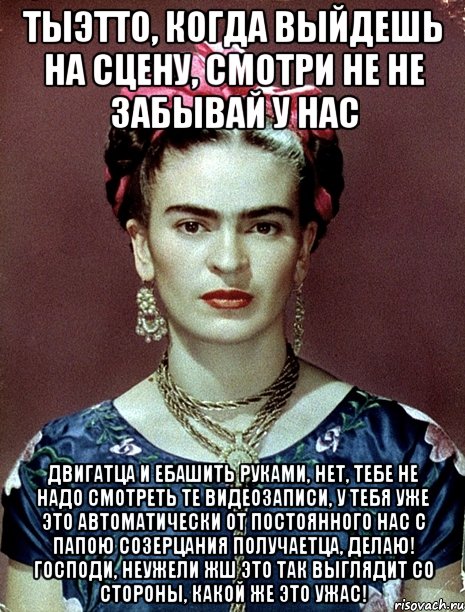 Тыэтто, когда выйдешь на сцену, смотри не не забывай у нас двигатца и ебашить руками, нет, тебе не надо смотреть те видеозаписи, у тебя уже это автоматически от постоянного нас с папою созерцания получаетца, делаю! Господи, неужели жш это так выглядит со стороны, какой же это ужас!