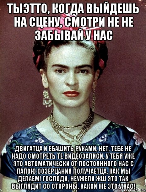 Тыэтто, когда выйдешь на сцену, смотри не не забывай у нас двигатца и ебашить руками, нет, тебе не надо смотреть те видеозаписи, у тебя уже это автоматически от постоянного нас с папою созерцания получаетца, как мы делаем! Господи, неужели жш это так выглядит со стороны, какой же это ужас!