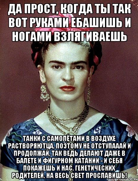 Да прост, когда ты так вот руками ебашишь и ногами взлягиваешь танки с самолётами в воздухе растворяютца, поэтому не отступааай и продолжай, так ведь делают даже в балете и фигурном катании - и себя покажешь и нас, генетических родителей, на весь свет прославишь!