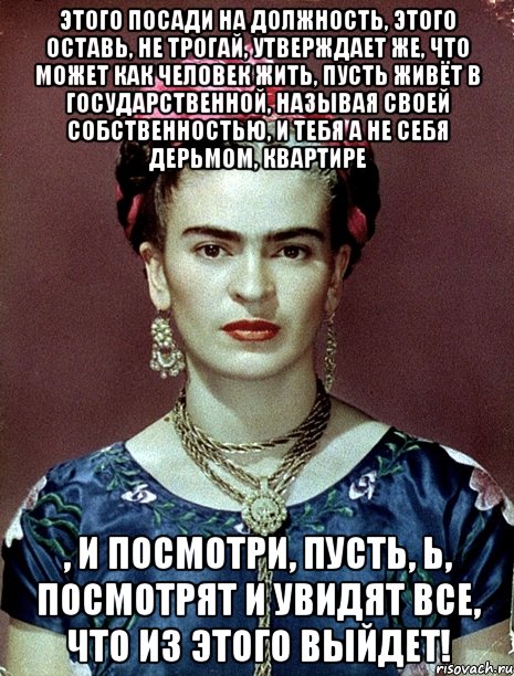 Этого посади на должность, этого оставь, не трогай, утверждает же, что может как человек жить, пусть живёт в государственной, называя своей собственностью, и тебя а не себя дерьмом, квартире , и посмотри, пусть, Ь, посмотрят и увидят все, что из этого выйдет!