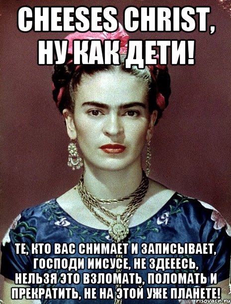 Cheeses Christ, ну как дети! Те, кто вас снимает и записывает, Господи Иисусе, не здееесь, нельзя это взломать, поломать и прекратить, не на этой уже планете!