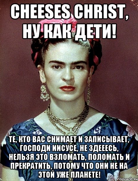 Cheeses Christ, ну как дети! Те, кто вас снимает и записывает, Господи Иисусе, не здееесь, нельзя это взломать, поломать и прекратить, потому что они не на этой уже планете!