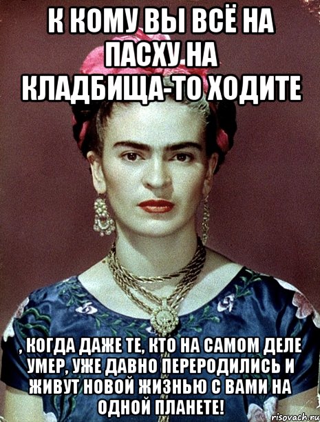 К кому вы всё на Пасху на кладбища-то ходите , когда даже те, кто на самом деле умер, уже давно переродились и живут новой жизнью с вами на одной планете!