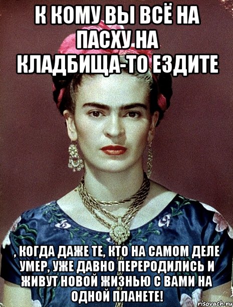 К кому вы всё на Пасху на кладбища-то ездите , когда даже те, кто на самом деле умер, уже давно переродились и живут новой жизнью с вами на одной планете!