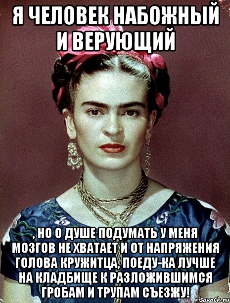 Я человек набожный и верующий , но о душе подумать у меня мозгов не хватает и от напряжения голова кружитца, поеду-ка лучше на кладбище к разложившимся гробам и трупам съезжу!