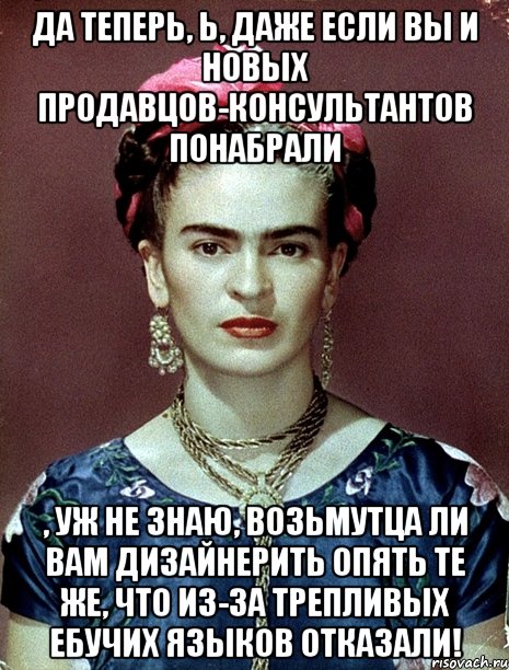 Да теперь, Ь, даже если вы и новых продавцов-консультантов понабрали , уж не знаю, возьмутца ли вам дизайнерить опять те же, что из-за трепливых ебучих языков отказали!