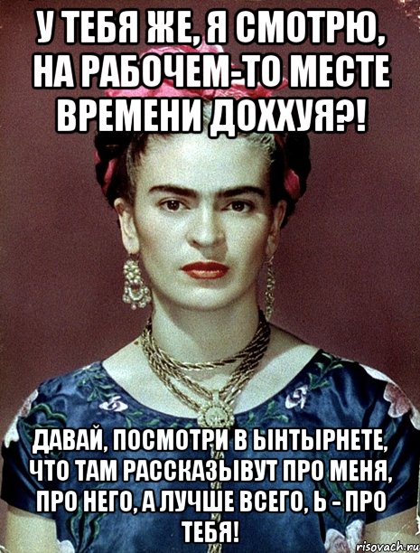 У тебя же, я смотрю, на рабочем-то месте времени доххуя?! Давай, посмотри в ынтырнете, что там рассказывут про меня, про него, а лучше всего, Ь - про тебя!
