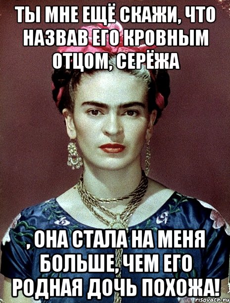 Ты мне ещё скажи, что назвав его кровным отцом, Серёжа , она стала на меня больше, чем его родная дочь похожа!
