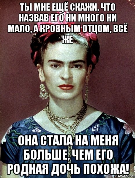 Ты мне ещё скажи, что назвав его ни много ни мало, а кровным отцом, всё же она стала на меня больше, чем его родная дочь похожа!