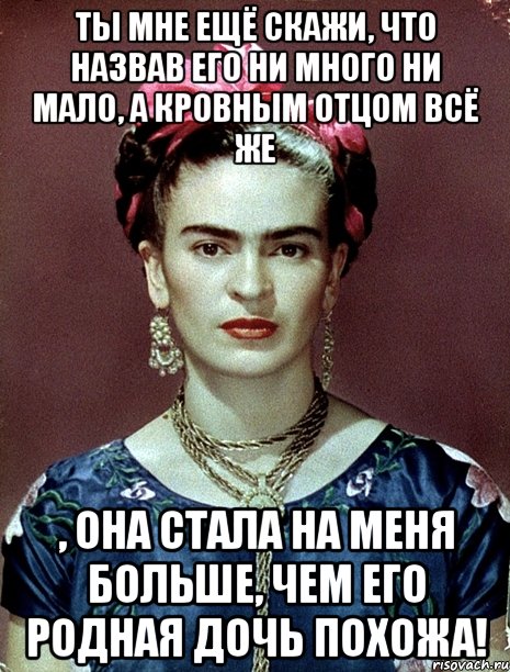 Ты мне ещё скажи, что назвав его ни много ни мало, а кровным отцом всё же , она стала на меня больше, чем его родная дочь похожа!