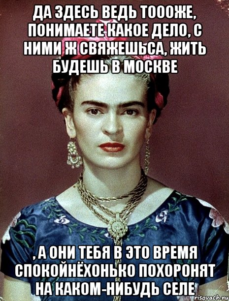 Да здесь ведь тоооже, понимаете какое дело, с ними ж свяжешьса, жить будешь в Москве , а они тебя в это время спокойнёхонько похоронят на каком-нибудь селе