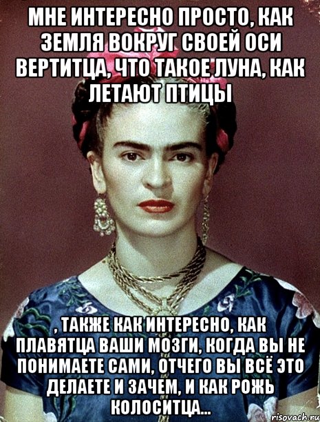 Мне интересно просто, как Земля вокруг своей оси вертитца, что такое Луна, как летают птицы , также как интересно, как плавятца ваши мозги, когда вы не понимаете сами, отчего вы всё это делаете и зачем, и как рожь колоситца...