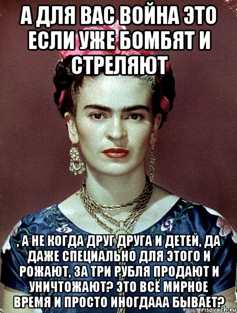 А для вас война это если уже бомбят и стреляют , а не когда друг друга и детей, да даже специально для этого и рожают, за три рубля продают и уничтожают? Это всё мирное время и просто иногдааа бывает?