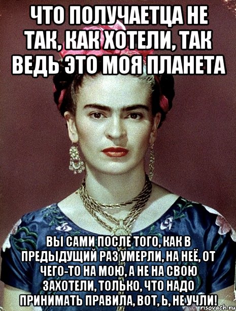 Что получаетца не так, как хотели, так ведь это моя планета Вы сами ПОСЛЕ ТОГО, КАК В ПРЕДЫДУЩИЙ РАЗ УМЕРЛИ, на неё, от чего-то на мою, а не на свою захотели, только, что надо принимать правила, вот, Ь, не учли!