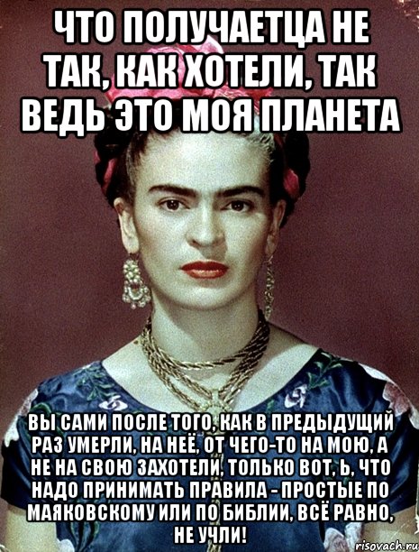 Что получаетца не так, как хотели, так ведь это моя планета Вы сами ПОСЛЕ ТОГО, КАК В ПРЕДЫДУЩИЙ РАЗ УМЕРЛИ, на неё, от чего-то на мою, а не на свою захотели, только вот, Ь, что надо принимать правила - простые по Маяковскому или по Библии, всё равно, не учли!