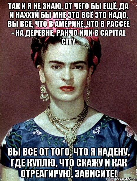Так и я не знаю, от чего бы ещё, да и наххуй бы мне это всё это надо, вы все, что в Америке, что в Рассее - на деревне, ранчо или в capital city вы все от того, что я надену, где куплю, что скажу и как отреагирую, зависите!