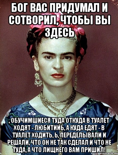 Бог вас придумал и сотворил, чтобы вы здесь , обучимшиеся туда откуда в туалет ходят - любитииь, а куда едят - в туалет ходить, Ь, переделывали и решали, что он не так сделал и что не туда, а что лищнего вам пришил!