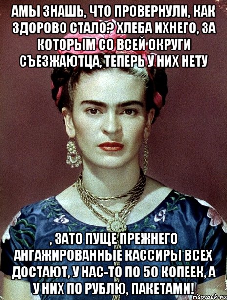 АМЫ знашь, что провернули, как здорово стало? Хлеба ихнего, за которым со всей округи съезжаютца, теперь у них нету , зато пуще прежнего ангажированные кассиры всех достают, у нас-то по 50 копеек, а у них по рублю, пакетами!