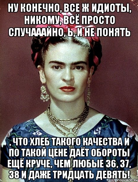 Ну конечно, все ж идиоты, никому, всё просто случааайно, Ь, и не понять , что хлеб такого качества и по такой цене даёт обороты ещё круче, чем любые 36, 37, 38 и даже тридцать девять!