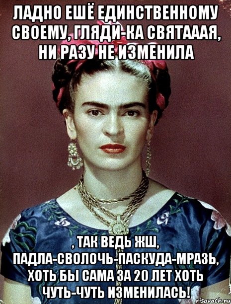 Ладно ешё единственному своему, гляди-ка святааая, ни разу не изменила , так ведь жш, падла-сволочь-паскуда-мразь, хоть бы сама за 20 лет хоть чуть-чуть изменилась!
