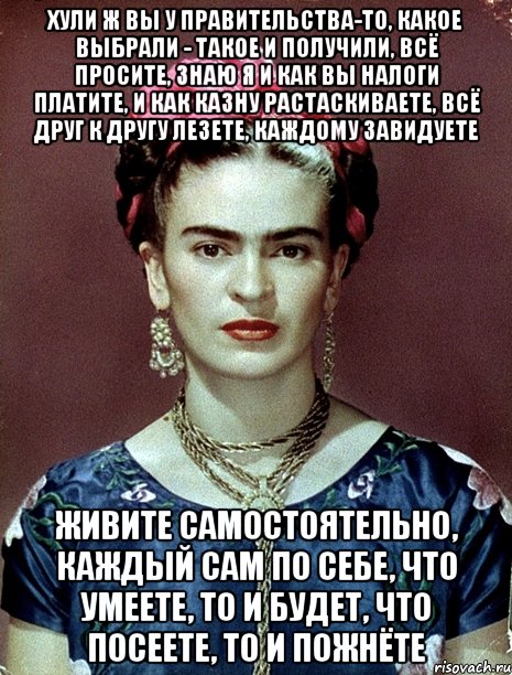 Хули ж вы у Правительства-то, какое выбрали - такое и получили, всё просите, знаю я и как вы налоги платите, и как казну растаскиваете, всё друг к другу лезете, каждому завидуете Живите самостоятельно, каждый сам по себе, что умеете, то и будет, что посеете, то и пожнёте
