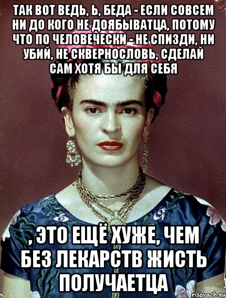 Так вот ведь, Ь, беда - если совсем ни до кого не доябыватца, потому что по человечески - не спизди, ни убий, не сквернословь, сделай сам хотя бы для себя , это ещё хуже, чем без лекарств жисть получаетца