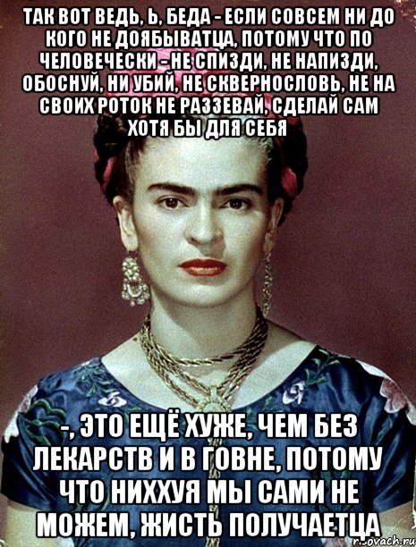 Так вот ведь, Ь, беда - если совсем ни до кого не доябыватца, потому что по человечески - не спизди, не напизди, обоснуй, ни убий, не сквернословь, не на своих роток не раззевай, сделай сам хотя бы для себя -, это ещё хуже, чем без лекарств и в говне, потому что ниххуя мы сами не можем, жисть получаетца