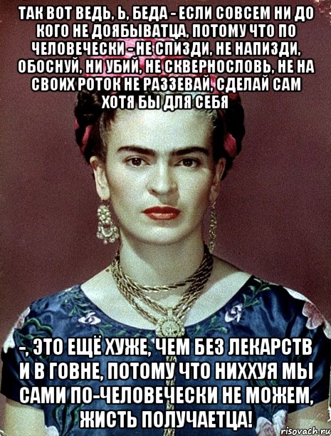 Так вот ведь, Ь, беда - если совсем ни до кого не доябыватца, потому что по человечески - не спизди, не напизди, обоснуй, ни убий, не сквернословь, не на своих роток не раззевай, сделай сам хотя бы для себя -, это ещё хуже, чем без лекарств и в говне, потому что ниххуя мы сами по-человечески не можем, жисть получаетца!