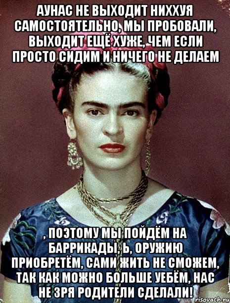 АУНАС не выходит ниххуя самостоятельно, мы пробовали, выходит ещё хуже, чем если просто сидим и ничего не делаем , поэтому мы пойдём на баррикады, Ь, оружию приобретём, сами жить не сможем, так как можно больше уебём, нас не зря родители сделали!