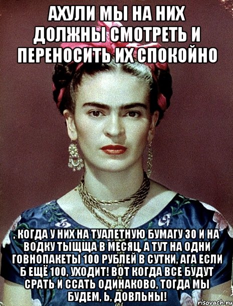 Ахули мы на них должны смотреть и переносить их спокойно , когда у них на туалетную бумагу 30 и на водку тыщща в месяц, а тут на одни говнопакеты 100 рублей в сутки, ага если б ещё 100, уходит! Вот когда все будут срать и ссать одинаково, тогда мы будем, Ь, довльны!
