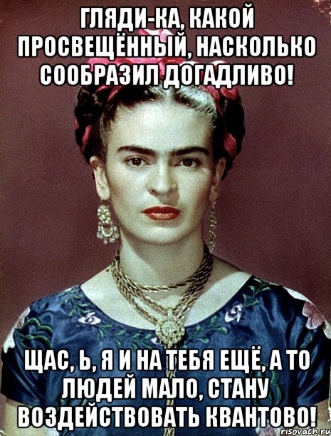 Гляди-ка, какой просвещённый, насколько сообразил догадливо! Щас, Ь, я и на тебя ещё, а то людей мало, стану воздействовать квантово!