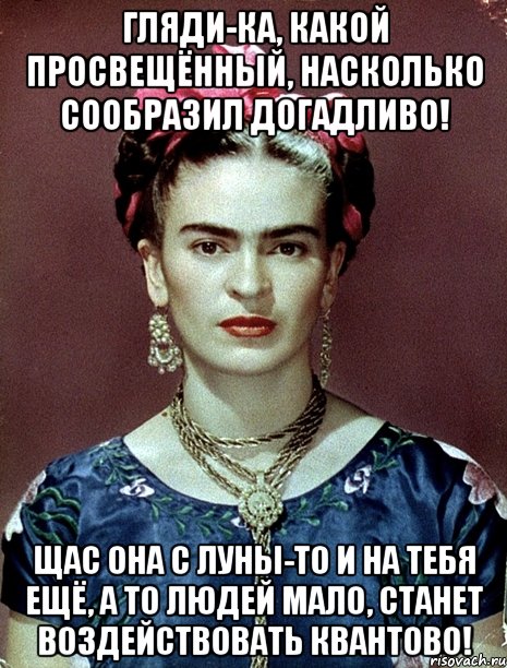 Гляди-ка, какой просвещённый, насколько сообразил догадливо! Щас она с Луны-то и на тебя ещё, а то людей мало, станет воздействовать квантово!
