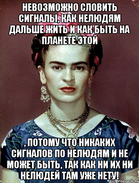 Невозможно словить сигналы, как нелюдям дальше жить и как быть на планете этой , потому что никаких сигналов по нелюдям и не может быть, так как ни их ни нелюдей там уже нету!