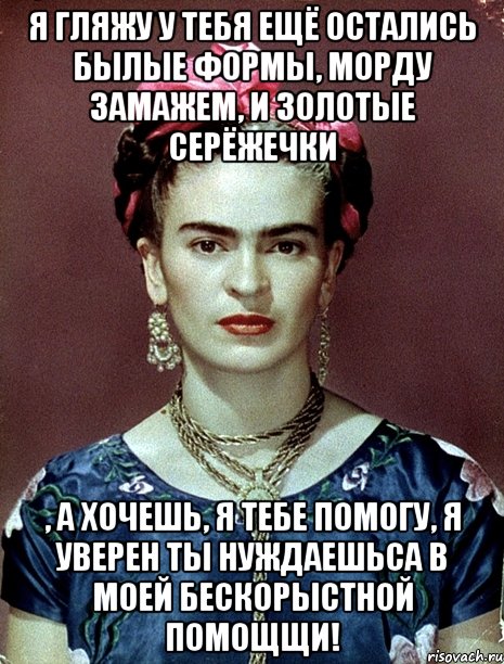 Я гляжу у тебя ещё остались былые формы, морду замажем, и золотые серёжечки , а хочешь, я тебе помогу, я уверен ты нуждаешьса в моей бескорыстной помощщи!