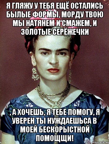 Я гляжу у тебя ещё остались былые формы, морду твою мы натянем и смажем, и золотые серёжечки , а хочешь, я тебе помогу, я уверен ты нуждаешьса в моей бескорыстной помощщи!